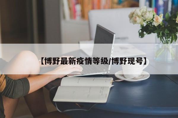【博野最新疫情等级/博野现号】