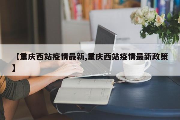 【重庆西站疫情最新,重庆西站疫情最新政策】