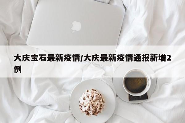 大庆宝石最新疫情/大庆最新疫情通报新增2例