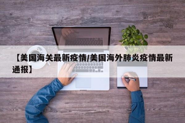 【美国海关最新疫情/美国海外肺炎疫情最新通报】