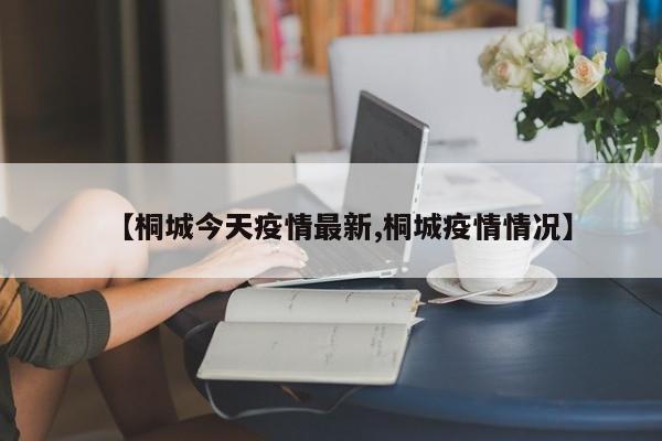 【桐城今天疫情最新,桐城疫情情况】