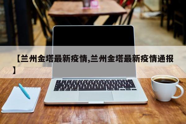 【兰州金塔最新疫情,兰州金塔最新疫情通报】