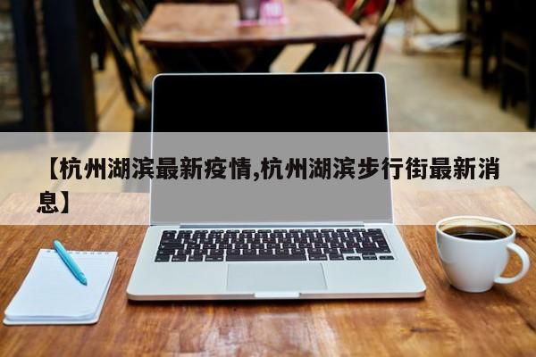 【杭州湖滨最新疫情,杭州湖滨步行街最新消息】