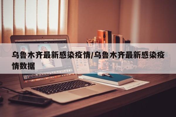 乌鲁木齐最新感染疫情/乌鲁木齐最新感染疫情数据