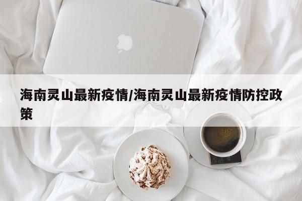 海南灵山最新疫情/海南灵山最新疫情防控政策