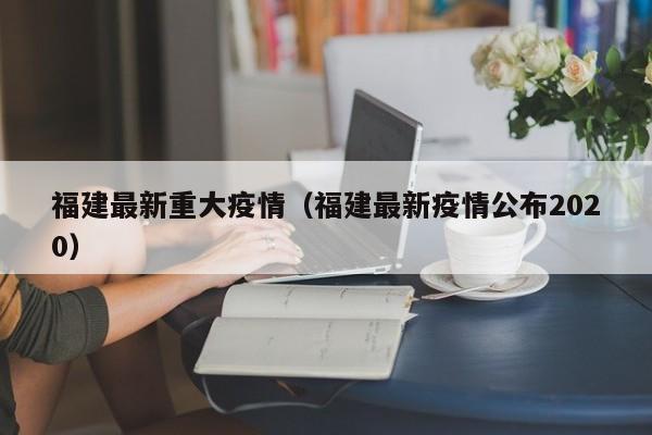 福建最新重大疫情（福建最新疫情公布2020）